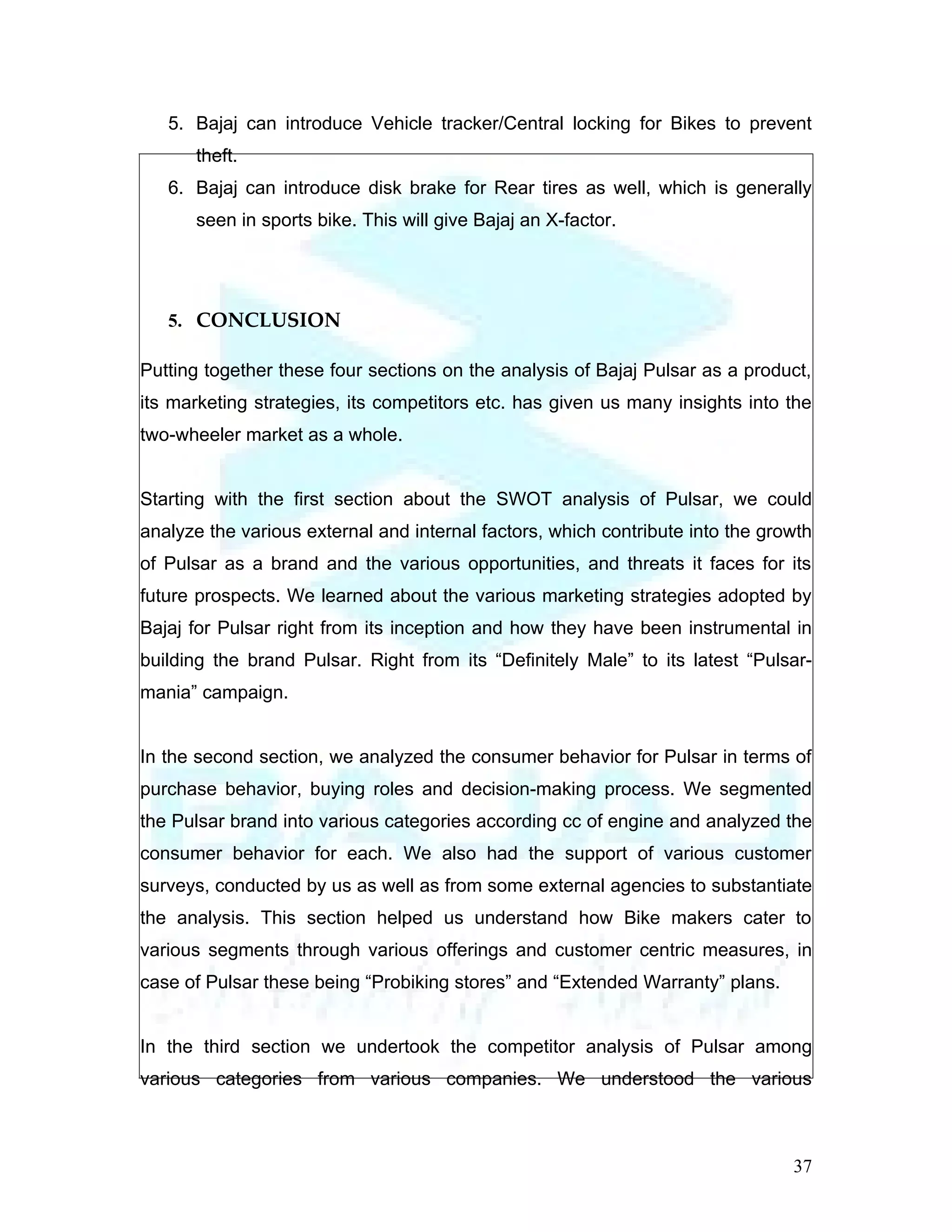 5. Bajaj can introduce Vehicle tracker/Central locking for Bikes to prevent
      theft.
   6. Bajaj can introduce disk brake for Rear tires as well, which is generally
      seen in sports bike. This will give Bajaj an X-factor.




   5. CONCLUSION

Putting together these four sections on the analysis of Bajaj Pulsar as a product,
its marketing strategies, its competitors etc. has given us many insights into the
two-wheeler market as a whole.


Starting with the first section about the SWOT analysis of Pulsar, we could
analyze the various external and internal factors, which contribute into the growth
of Pulsar as a brand and the various opportunities, and threats it faces for its
future prospects. We learned about the various marketing strategies adopted by
Bajaj for Pulsar right from its inception and how they have been instrumental in
building the brand Pulsar. Right from its “Definitely Male” to its latest “Pulsar-
mania” campaign.


In the second section, we analyzed the consumer behavior for Pulsar in terms of
purchase behavior, buying roles and decision-making process. We segmented
the Pulsar brand into various categories according cc of engine and analyzed the
consumer behavior for each. We also had the support of various customer
surveys, conducted by us as well as from some external agencies to substantiate
the analysis. This section helped us understand how Bike makers cater to
various segments through various offerings and customer centric measures, in
case of Pulsar these being “Probiking stores” and “Extended Warranty” plans.


In the third section we undertook the competitor analysis of Pulsar among
various categories from various companies. We understood the various



                                                                                37
 