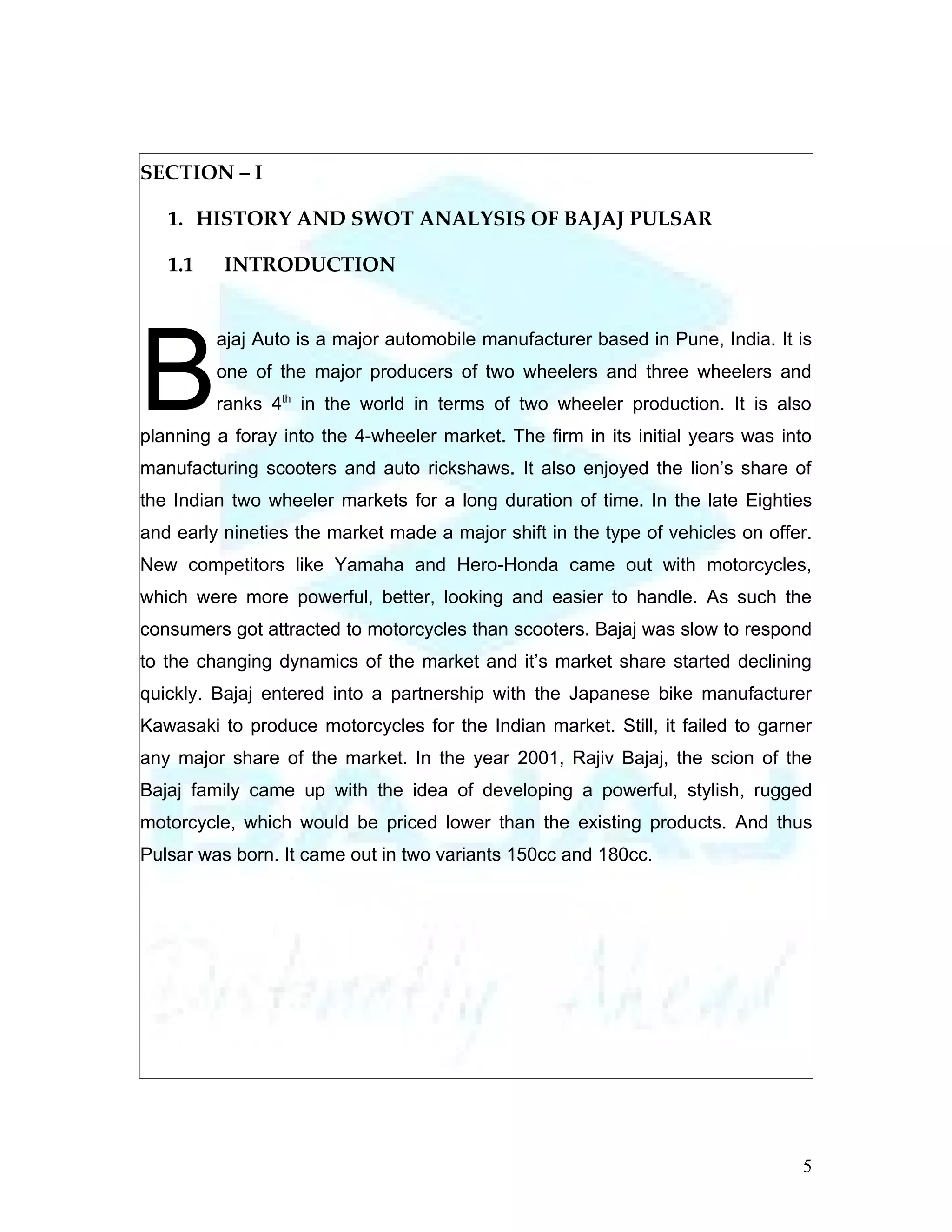 SECTION – I

   1. HISTORY AND SWOT ANALYSIS OF BAJAJ PULSAR

   1.1    INTRODUCTION




B
         ajaj Auto is a major automobile manufacturer based in Pune, India. It is
         one of the major producers of two wheelers and three wheelers and
         ranks 4th in the world in terms of two wheeler production. It is also
planning a foray into the 4-wheeler market. The firm in its initial years was into
manufacturing scooters and auto rickshaws. It also enjoyed the lion’s share of
the Indian two wheeler markets for a long duration of time. In the late Eighties
and early nineties the market made a major shift in the type of vehicles on offer.
New competitors like Yamaha and Hero-Honda came out with motorcycles,
which were more powerful, better, looking and easier to handle. As such the
consumers got attracted to motorcycles than scooters. Bajaj was slow to respond
to the changing dynamics of the market and it’s market share started declining
quickly. Bajaj entered into a partnership with the Japanese bike manufacturer
Kawasaki to produce motorcycles for the Indian market. Still, it failed to garner
any major share of the market. In the year 2001, Rajiv Bajaj, the scion of the
Bajaj family came up with the idea of developing a powerful, stylish, rugged
motorcycle, which would be priced lower than the existing products. And thus
Pulsar was born. It came out in two variants 150cc and 180cc.




                                                                                5
 