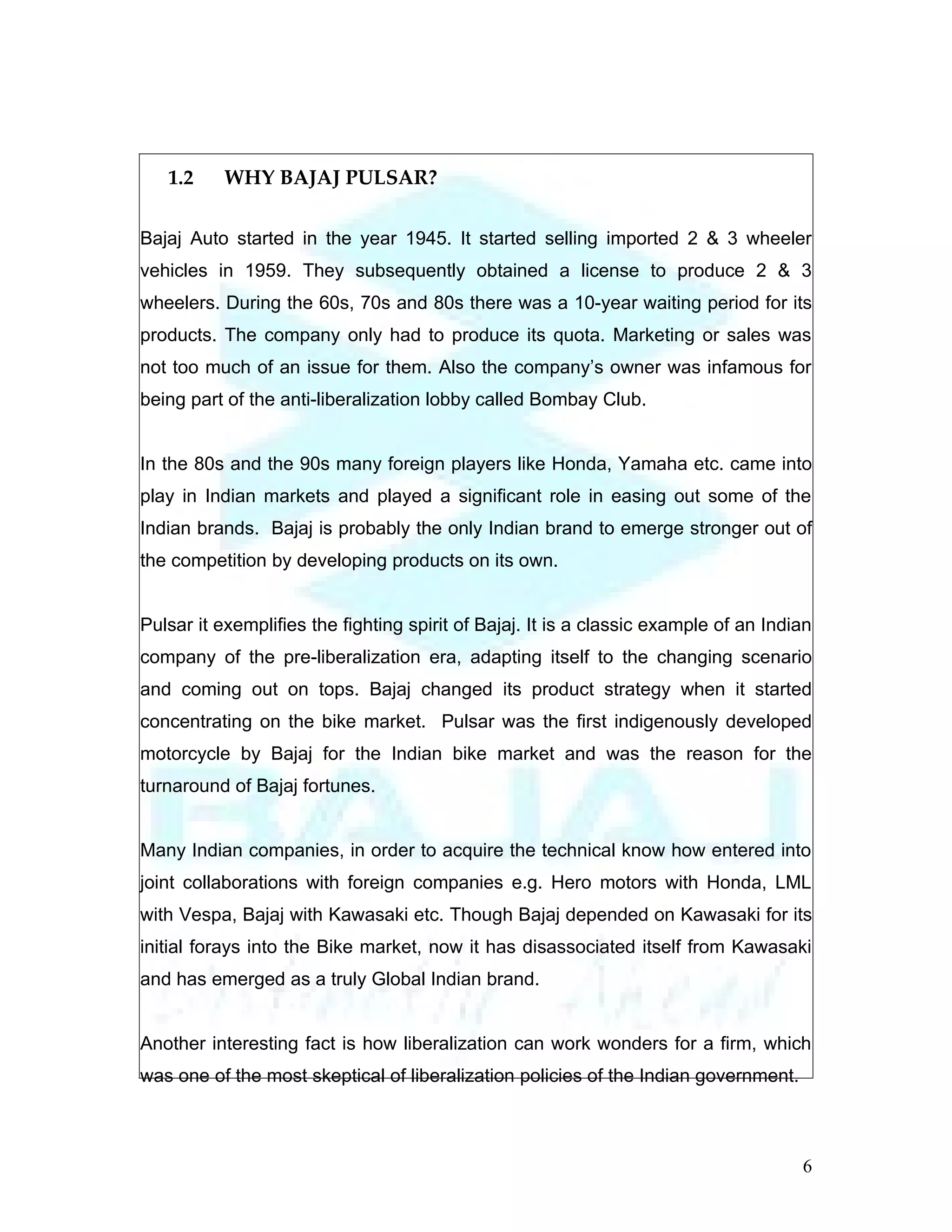 1.2     WHY BAJAJ PULSAR?

Bajaj Auto started in the year 1945. It started selling imported 2 & 3 wheeler
vehicles in 1959. They subsequently obtained a license to produce 2 & 3
wheelers. During the 60s, 70s and 80s there was a 10-year waiting period for its
products. The company only had to produce its quota. Marketing or sales was
not too much of an issue for them. Also the company’s owner was infamous for
being part of the anti-liberalization lobby called Bombay Club.


In the 80s and the 90s many foreign players like Honda, Yamaha etc. came into
play in Indian markets and played a significant role in easing out some of the
Indian brands. Bajaj is probably the only Indian brand to emerge stronger out of
the competition by developing products on its own.


Pulsar it exemplifies the fighting spirit of Bajaj. It is a classic example of an Indian
company of the pre-liberalization era, adapting itself to the changing scenario
and coming out on tops. Bajaj changed its product strategy when it started
concentrating on the bike market. Pulsar was the first indigenously developed
motorcycle by Bajaj for the Indian bike market and was the reason for the
turnaround of Bajaj fortunes.


Many Indian companies, in order to acquire the technical know how entered into
joint collaborations with foreign companies e.g. Hero motors with Honda, LML
with Vespa, Bajaj with Kawasaki etc. Though Bajaj depended on Kawasaki for its
initial forays into the Bike market, now it has disassociated itself from Kawasaki
and has emerged as a truly Global Indian brand.


Another interesting fact is how liberalization can work wonders for a firm, which
was one of the most skeptical of liberalization policies of the Indian government.



                                                                                      6
 