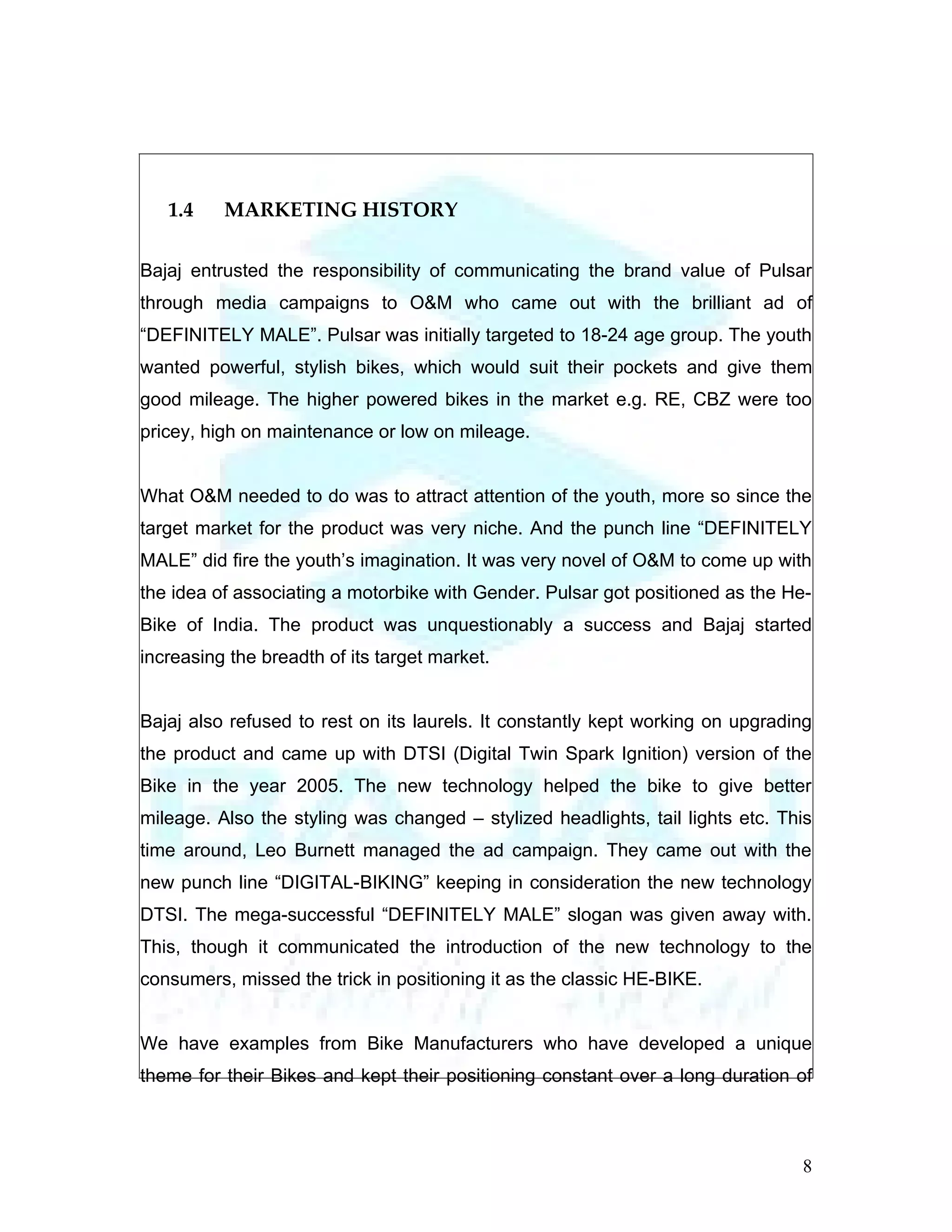 1.4    MARKETING HISTORY

Bajaj entrusted the responsibility of communicating the brand value of Pulsar
through media campaigns to O&M who came out with the brilliant ad of
“DEFINITELY MALE”. Pulsar was initially targeted to 18-24 age group. The youth
wanted powerful, stylish bikes, which would suit their pockets and give them
good mileage. The higher powered bikes in the market e.g. RE, CBZ were too
pricey, high on maintenance or low on mileage.


What O&M needed to do was to attract attention of the youth, more so since the
target market for the product was very niche. And the punch line “DEFINITELY
MALE” did fire the youth’s imagination. It was very novel of O&M to come up with
the idea of associating a motorbike with Gender. Pulsar got positioned as the He-
Bike of India. The product was unquestionably a success and Bajaj started
increasing the breadth of its target market.


Bajaj also refused to rest on its laurels. It constantly kept working on upgrading
the product and came up with DTSI (Digital Twin Spark Ignition) version of the
Bike in the year 2005. The new technology helped the bike to give better
mileage. Also the styling was changed – stylized headlights, tail lights etc. This
time around, Leo Burnett managed the ad campaign. They came out with the
new punch line “DIGITAL-BIKING” keeping in consideration the new technology
DTSI. The mega-successful “DEFINITELY MALE” slogan was given away with.
This, though it communicated the introduction of the new technology to the
consumers, missed the trick in positioning it as the classic HE-BIKE.


We have examples from Bike Manufacturers who have developed a unique
theme for their Bikes and kept their positioning constant over a long duration of



                                                                                8
 