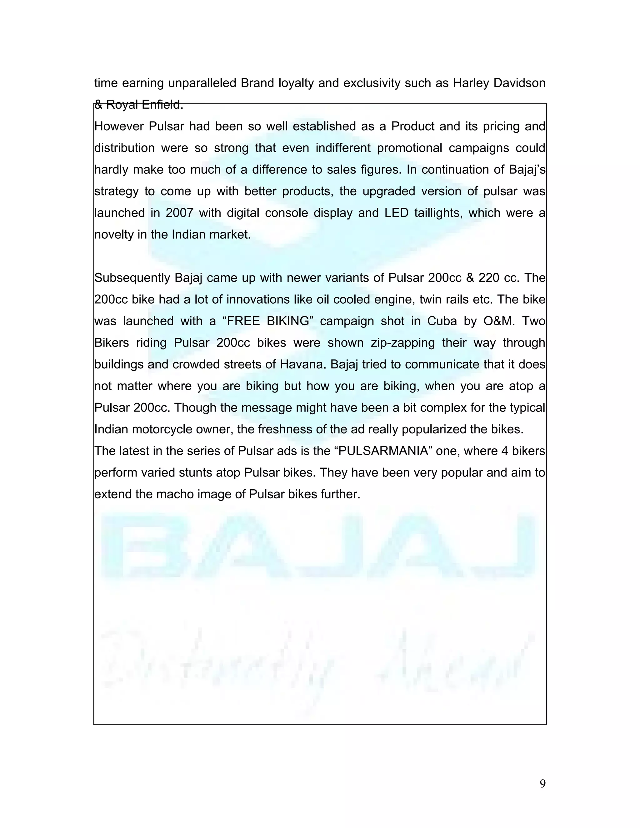 time earning unparalleled Brand loyalty and exclusivity such as Harley Davidson
& Royal Enfield.
However Pulsar had been so well established as a Product and its pricing and
distribution were so strong that even indifferent promotional campaigns could
hardly make too much of a difference to sales figures. In continuation of Bajaj’s
strategy to come up with better products, the upgraded version of pulsar was
launched in 2007 with digital console display and LED taillights, which were a
novelty in the Indian market.


Subsequently Bajaj came up with newer variants of Pulsar 200cc & 220 cc. The
200cc bike had a lot of innovations like oil cooled engine, twin rails etc. The bike
was launched with a “FREE BIKING” campaign shot in Cuba by O&M. Two
Bikers riding Pulsar 200cc bikes were shown zip-zapping their way through
buildings and crowded streets of Havana. Bajaj tried to communicate that it does
not matter where you are biking but how you are biking, when you are atop a
Pulsar 200cc. Though the message might have been a bit complex for the typical
Indian motorcycle owner, the freshness of the ad really popularized the bikes.
The latest in the series of Pulsar ads is the “PULSARMANIA” one, where 4 bikers
perform varied stunts atop Pulsar bikes. They have been very popular and aim to
extend the macho image of Pulsar bikes further.




                                                                                  9
 