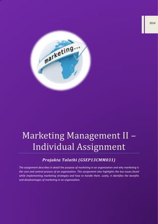 Marketing Management II –
Individual Assignment
Prajakta Talathi (GSEP13CMM031)
The assignment describes in detail the purpose of marketing in an organization and why marketing is
the core and central process of an organization. This assignment also highlights the key issues faced
while implementing marketing strategies and how to handle them. Lastly, it identifies the benefits
and disadvantages of marketing in an organization.
2014
 