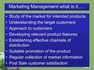 Marketing Management-what is it…..Study of the market for intended productsUnderstanding the target customersApproach to customersDeveloping relevant product featuresEstablishing effective channels of distributionSuitable promotion of the productRegular collection of market informationPost Sale customer satisfaction