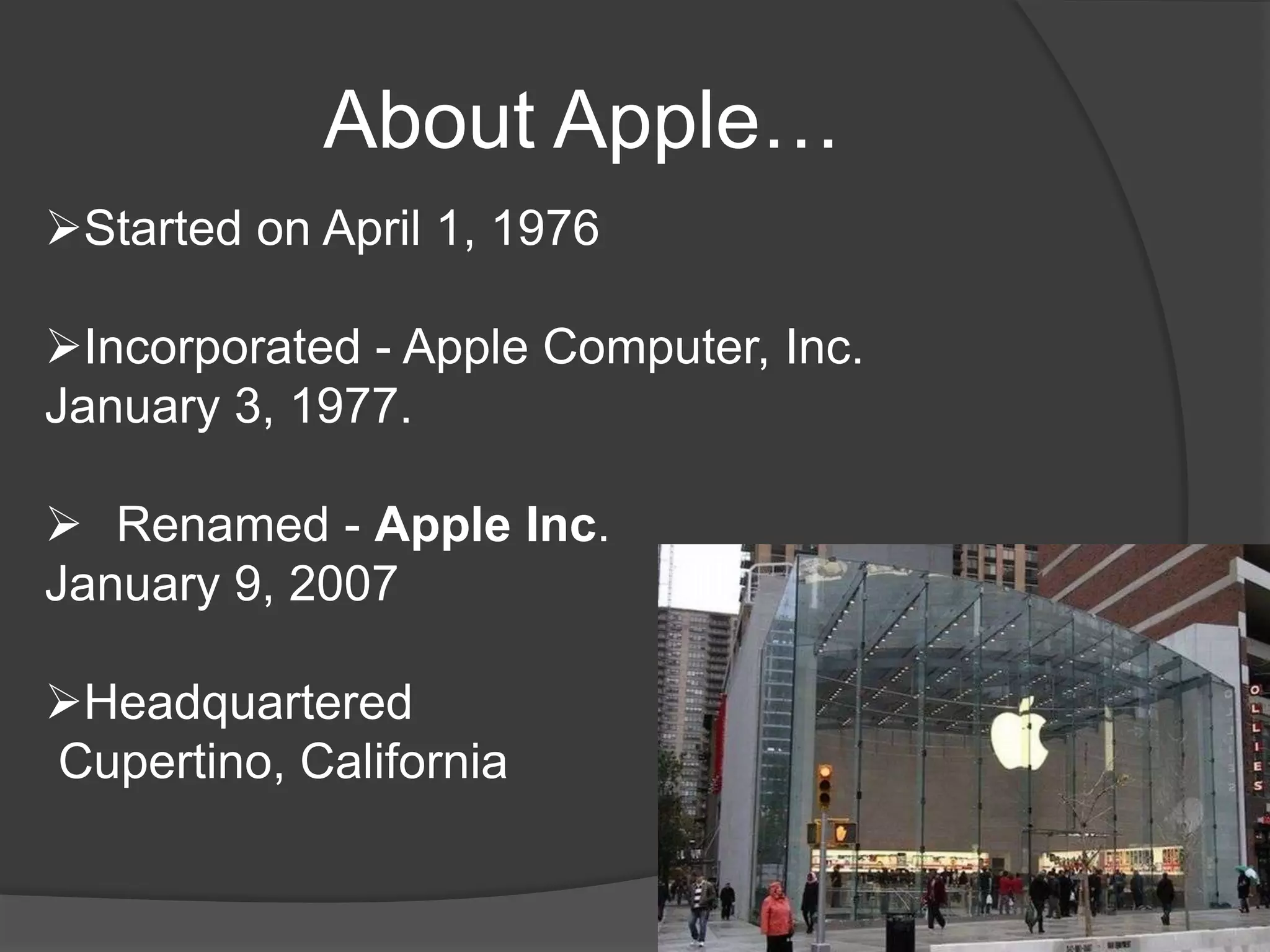 About Apple…
Started on April 1, 1976
Incorporated - Apple Computer, Inc.
January 3, 1977.
 Renamed - Apple Inc.
January 9, 2007
Headquartered
Cupertino, California

 