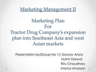 Marketing Management II
Marketing Plan
For
Tractor Drug Company’s expansion
plan into Southeast Asia and west
Asian markets
Presentation by(Group No 1): Gaurav Arora
Mohit Grewal
Ritu Chaudhary
Inamul Ahassan
 