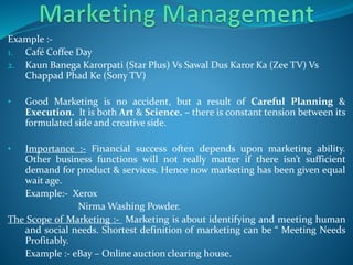Example :-
1. Café Coffee Day
2. Kaun Banega Karorpati (Star Plus) Vs Sawal Dus Karor Ka (Zee TV) Vs
Chappad Phad Ke (Sony TV)
• Good Marketing is no accident, but a result of Careful Planning &
Execution. It is both Art & Science. – there is constant tension between its
formulated side and creative side.
• Importance :- Financial success often depends upon marketing ability.
Other business functions will not really matter if there isn’t sufficient
demand for product & services. Hence now marketing has been given equal
wait age.
Example:- Xerox
Nirma Washing Powder.
The Scope of Marketing :- Marketing is about identifying and meeting human
and social needs. Shortest definition of marketing can be “ Meeting Needs
Profitably.
Example :- eBay – Online auction clearing house.
 