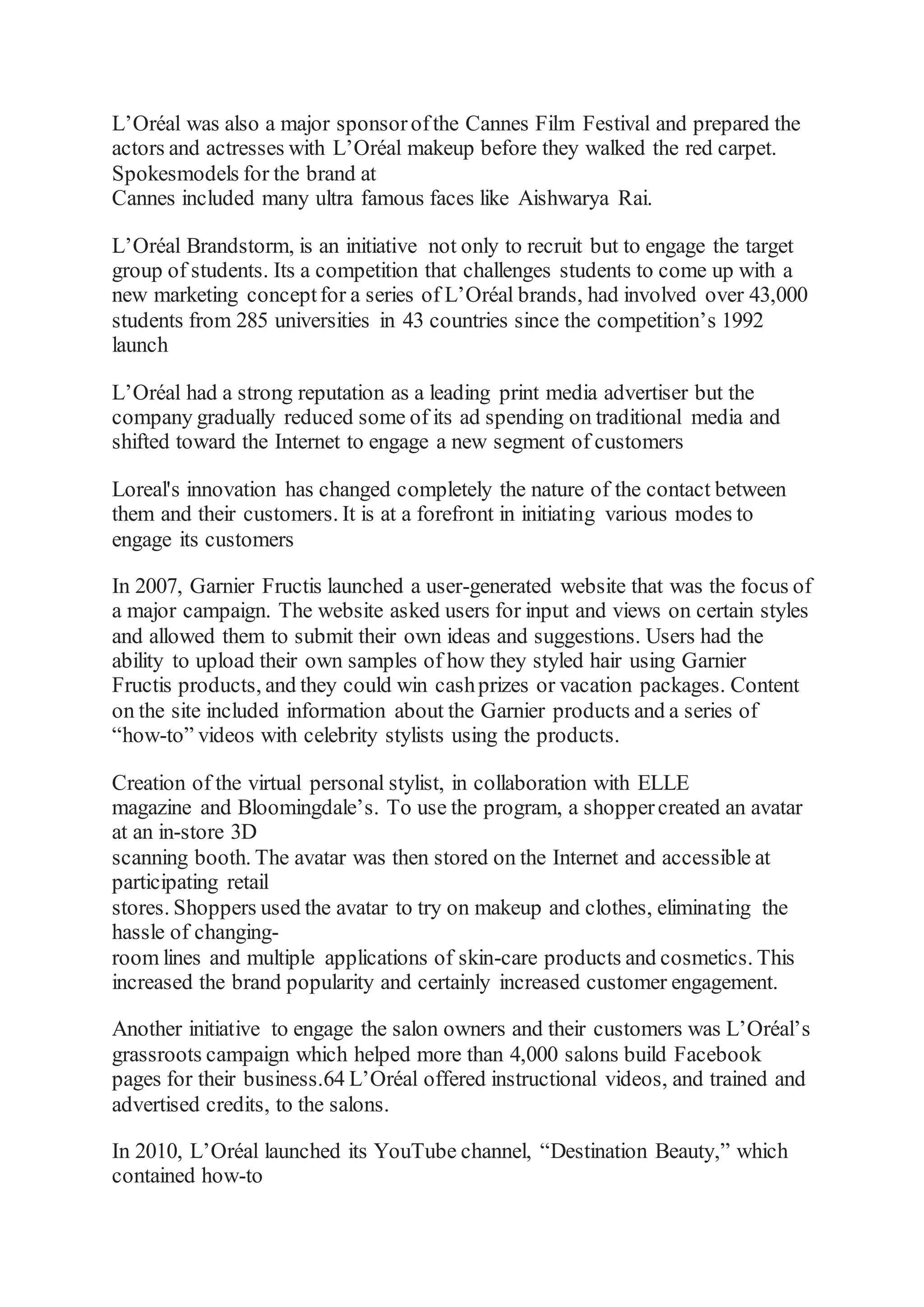 L’Oréal was also a major sponsorofthe Cannes Film Festival and prepared the
actors and actresses with L’Oréal makeup before they walked the red carpet.
Spokesmodels for the brand at
Cannes included many ultra famous faces like Aishwarya Rai.
L’Oréal Brandstorm, is an initiative not only to recruit but to engage the target
group of students. Its a competition that challenges students to come up with a
new marketing conceptfor a series of L’Oréal brands, had involved over 43,000
students from 285 universities in 43 countries since the competition’s 1992
launch
L’Oréal had a strong reputation as a leading print media advertiser but the
company gradually reduced some of its ad spending on traditional media and
shifted toward the Internet to engage a new segment of customers
Loreal's innovation has changed completely the nature of the contact between
them and their customers. It is at a forefront in initiating various modes to
engage its customers
In 2007, Garnier Fructis launched a user-generated website that was the focus of
a major campaign. The website asked users for input and views on certain styles
and allowed them to submit their own ideas and suggestions. Users had the
ability to upload their own samples of how they styled hair using Garnier
Fructis products, and they could win cashprizes or vacation packages. Content
on the site included information about the Garnier products and a series of
“how-to” videos with celebrity stylists using the products.
Creation of the virtual personal stylist, in collaboration with ELLE
magazine and Bloomingdale’s. To use the program, a shoppercreated an avatar
at an in-store 3D
scanning booth. The avatar was then stored on the Internet and accessible at
participating retail
stores. Shoppers used the avatar to try on makeup and clothes, eliminating the
hassle of changing-
room lines and multiple applications of skin-care products and cosmetics. This
increased the brand popularity and certainly increased customer engagement.
Another initiative to engage the salon owners and their customers was L’Oréal’s
grassroots campaign which helped more than 4,000 salons build Facebook
pages for their business.64 L’Oréal offered instructional videos, and trained and
advertised credits, to the salons.
In 2010, L’Oréal launched its YouTube channel, “Destination Beauty,” which
contained how-to
 