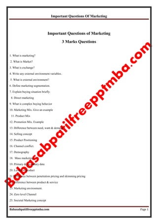 Important Questions Of Marketing
Babasabpatilfreepptmba.com Page 1
Important Questions of Marketing
3 Marks Questions
1. What is marketing?
2. What is Market?
3. What is exchange?
4. Write any external environment variables.
5. What is external environment?
6. Define marketing segmentation.
7. Explain buying situation briefly.
8. Direct marketing
9. What is complex buying behavior
10. Marketing Mix. Give an example
11. Product Mix
12. Promotion Mix. Example
13. Difference between need, want & demand
14. Selling concept
15. Product Positioning
16. Channel conflict.
17. Demography
18. Mass marketing
19. Primary & secondary data
20. Levels of product
21 Difference between penetration pricing and skimming pricing
22. difference between product & service
23. Marketing environment.
24. Zero level Channel
25. Societal Marketing concept
 