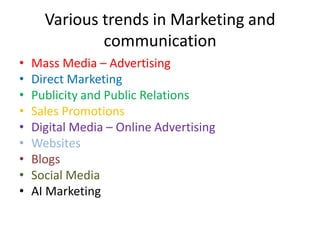 Various trends in Marketing and
communication
• Mass Media – Advertising
• Direct Marketing
• Publicity and Public Relations
• Sales Promotions
• Digital Media – Online Advertising
• Websites
• Blogs
• Social Media
• AI Marketing
 