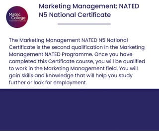 Marketing Management: NATED
N5 National Certificate
The Marketing Management NATED N5 National
Certificate is the second qualification in the Marketing
Management NATED Programme. Once you have
completed this Certificate course, you will be qualified
to work in the Marketing Management field. You will
gain skills and knowledge that will help you study
further or look for employment.
 