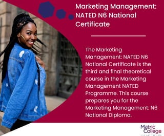 Marketing Management:
NATED N6 National
Certificate
The Marketing
Management: NATED N6
National Certificate is the
third and final theoretical
course in the Marketing
Management NATED
Programme. This course
prepares you for the
Marketing Management: N6
National Diploma.
 