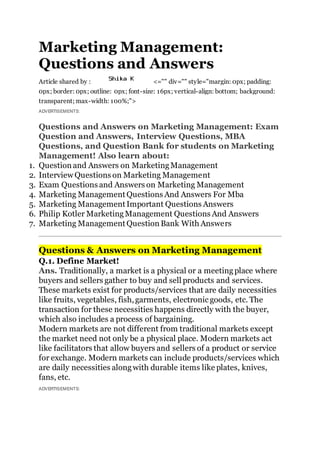 Marketing Management:
Questions and Answers
Article shared by : <="" div="" style="margin: 0px; padding:
0px; border: 0px; outline: 0px; font-size: 16px; vertical-align: bottom; background:
transparent; max-width: 100%;">
ADVERTISEMENTS:
Questions and Answers on Marketing Management: Exam
Question and Answers, Interview Questions, MBA
Questions, and Question Bank for students on Marketing
Management! Also learn about:
1. Question and Answers on MarketingManagement
2. Interview Questions on Marketing Management
3. Exam Questions and Answers on Marketing Management
4. Marketing Management Questions And Answers For Mba
5. Marketing Management Important Questions Answers
6. Philip Kotler MarketingManagement Questions And Answers
7. Marketing Management Question Bank With Answers
Questions & Answers on Marketing Management
Q.1. Define Market!
Ans. Traditionally, a market is a physical or a meetingplace where
buyers and sellers gather to buy and sell products and services.
These markets exist for products/services that are daily necessities
like fruits, vegetables, fish,garments, electronic goods, etc. The
transaction for these necessities happens directly with the buyer,
which also includes a process of bargaining.
Modern markets are not different from traditional markets except
the market need not only be a physical place. Modern markets act
like facilitators that allow buyers and sellers of a product or service
for exchange. Modern markets can include products/services which
are daily necessities alongwith durable items like plates, knives,
fans, etc.
ADVERTISEMENTS:
 