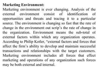 Marketing Environment: Marketing environment is ever changing. Analysis of the external environment consist of identification of opportunities and threats and tracing it to a particular source. The environment is changing so fast that the rate of change in the environment out scrip’s the rate of change in the organization. Environment means the sub-total of external factors within which any organization operates. According to Philip Kotler, “external factors and forces that affect the firm’s ability to develop and maintain successful transactions and relationships with the target customers. Marketing environment includes all forces that effect marketing and operations of any organization such forces may be both external and internal. 