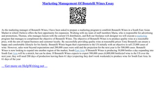 Marketing Management Of Bonatelli Wines Essay
As the marketing manager of Bonatelli Wines, I have been asked to prepare a marketing program to establish Bonatelli Wines in a South East Asian
Market in which I believe offers the best opportunity for expansion. Working with my team of staff members Maria, who is responsible for advertising
and promotions, Thomas, who manages liaison with the current US distributors, and Rob our freelance web designer we will execute a marketing
program that manages to compliment the objective of Bonatelli Wines. The objective of Bonatelli Wines is to produce quality wine at a reasonable
price, with the aim of repeat business and customer loyalty. By successfully providing quality wine at reasonable prices Tony Bonatelli can ensure a
happy and comfortable lifestyle for his family. Bonatelli Wines began their exportation to the US initially with an objective to sell 25,000 cases of
wine. However, sales went beyond expectations and 200,000 cases were sold and the projection for the next year is for 500,000 cases. Bonatelli
Wines is now looking to expand into another region of the market, South East Asia. If Bonatelli Wines is producing 30,000 bottles a day expanding into
South East Asia will be a stretch, but can be done. If Bonatelli Wines expects to export 500,000 cases (6,000,000 bottles)of wine to the US over the
next year, they will need 200 days of production leaving them 61 days (expecting they don't work weekends) to produce wine for South East Asia. In
61 days of the year
... Get more on HelpWriting.net ...
 