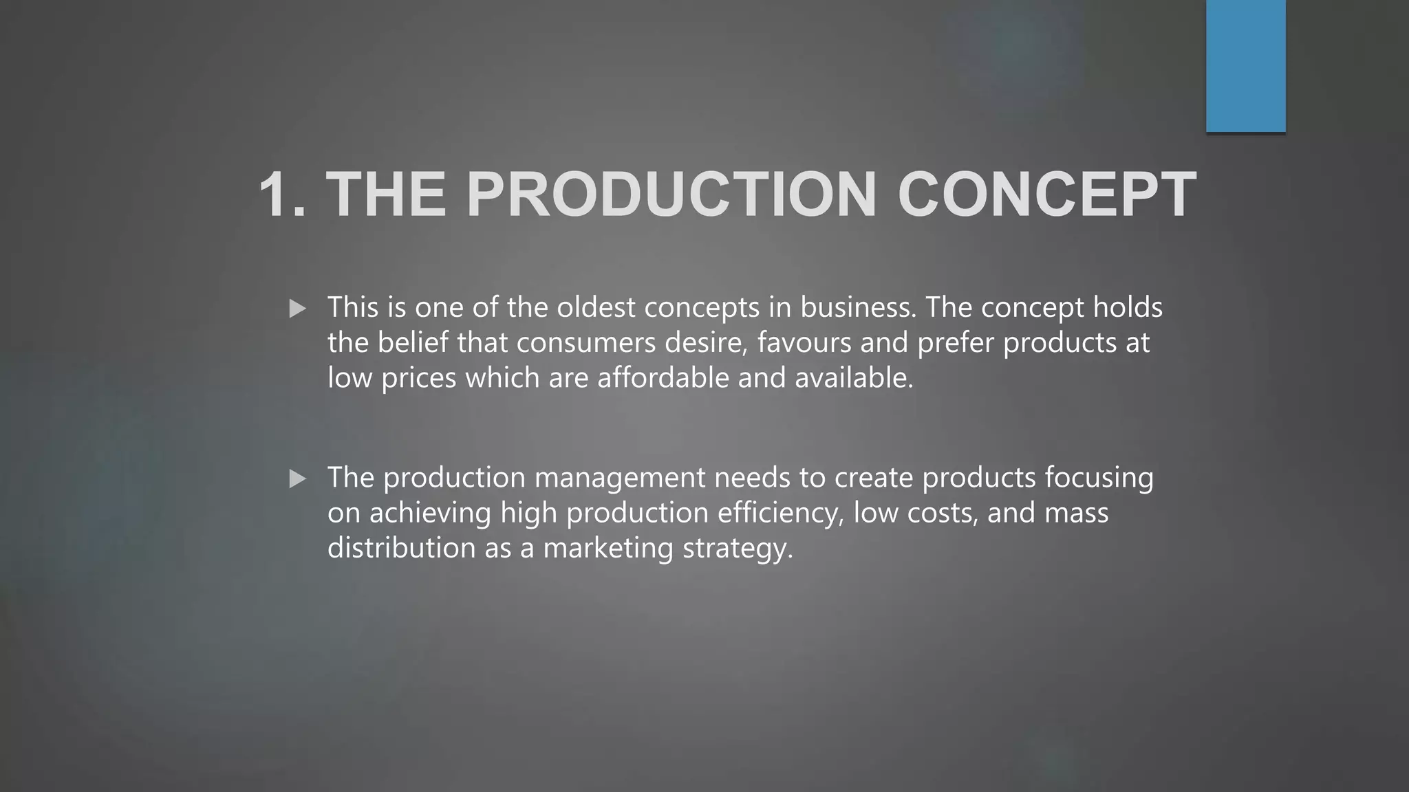 1. THE PRODUCTION CONCEPT
 This is one of the oldest concepts in business. The concept holds
the belief that consumers desire, favours and prefer products at
low prices which are affordable and available.
 The production management needs to create products focusing
on achieving high production efficiency, low costs, and mass
distribution as a marketing strategy.
 