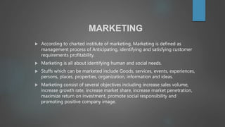 MARKETING
 According to charted institute of marketing, Marketing is defined as
management process of Anticipating, identifying and satisfying customer
requirements profitability.
 Marketing is all about identifying human and social needs.
 Stuffs which can be marketed include Goods, services, events, experiences,
persons, places, properties, organization, information and ideas.
 Marketing consist of several objectives including increase sales volume,
increase growth rate, increase market share, increase market penetration,
maximize return on investment, promote social responsibility and
promoting positive company image.
 