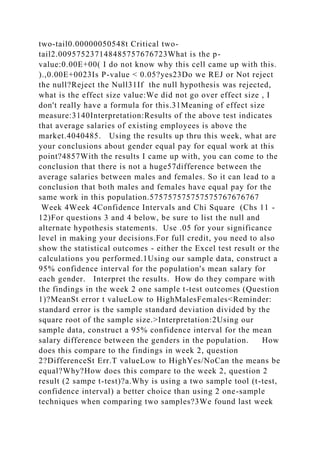 two-tail0.00000050548t Critical two-
tail2.009575237148485757676723What is the p-
value:0.00E+00( I do not know why this cell came up with this.
).,0.00E+0023Is P-value < 0.05?yes23Do we REJ or Not reject
the null?Reject the Null31If the null hypothesis was rejected,
what is the effect size value:We did not go over effect size , I
don't really have a formula for this.31Meaning of effect size
measure:3140Interpretation:Results of the above test indicates
that average salaries of existing employees is above the
market.4040485. Using the results up thru this week, what are
your conclusions about gender equal pay for equal work at this
point?4857With the results I came up with, you can come to the
conclusion that there is not a huge57difference between the
average salaries between males and females. So it can lead to a
conclusion that both males and females have equal pay for the
same work in this population.575757575757575767676767
Week 4Week 4Confidence Intervals and Chi Square (Chs 11 -
12)For questions 3 and 4 below, be sure to list the null and
alternate hypothesis statements. Use .05 for your significance
level in making your decisions.For full credit, you need to also
show the statistical outcomes - either the Excel test result or the
calculations you performed.1Using our sample data, construct a
95% confidence interval for the population's mean salary for
each gender. Interpret the results. How do they compare with
the findings in the week 2 one sample t-test outcomes (Question
1)?MeanSt error t valueLow to HighMalesFemales<Reminder:
standard error is the sample standard deviation divided by the
square root of the sample size.>Interpretation:2Using our
sample data, construct a 95% confidence interval for the mean
salary difference between the genders in the population. How
does this compare to the findings in week 2, question
2?DifferenceSt Err.T valueLow to HighYes/NoCan the means be
equal?Why?How does this compare to the week 2, question 2
result (2 sampe t-test)?a.Why is using a two sample tool (t-test,
confidence interval) a better choice than using 2 one-sample
techniques when comparing two samples?3We found last week
 