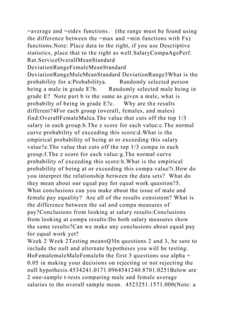 =average and =stdev functions. (the range must be found using
the difference between the =max and =min functions with Fx)
functions.Note: Place data to the right, if you use Descriptive
statistics, place that to the right as well.SalaryCompaAgePerf.
Rat.ServiceOverallMeanStandard
DeviationRangeFemaleMeanStandard
DeviationRangeMaleMeanStandard DeviationRange3What is the
probability for a:Probabilitya. Randomly selected person
being a male in grade E?b. Randomly selected male being in
grade E? Note part b is the same as given a male, what is
probabilty of being in grade E?c. Why are the results
different?4For each group (overall, females, and males)
find:OverallFemaleMalea.The value that cuts off the top 1/3
salary in each group.b.The z score for each value:c.The normal
curve probability of exceeding this score:d.What is the
empirical probability of being at or exceeding this salary
value?e.The value that cuts off the top 1/3 compa in each
group.f.The z score for each value:g.The normal curve
probability of exceeding this score:h.What is the empirical
probability of being at or exceeding this compa value?i.How do
you interpret the relationship between the data sets? What do
they mean about our equal pay for equal work question?5.
What conclusions can you make about the issue of male and
female pay equality? Are all of the results consistent? What is
the difference between the sal and compa measures of
pay?Conclusions from looking at salary results:Conclusions
from looking at compa results:Do both salary measures show
the same results?Can we make any conclusions about equal pay
for equal work yet?
Week 2 Week 2Testing meansQ3In questions 2 and 3, be sure to
include the null and alternate hypotheses you will be testing.
HoFemalemaleMaleFemaleIn the first 3 questions use alpha =
0.05 in making your decisions on rejecting or not rejecting the
null hypothesis.4534241.0171.0964541240.8701.0251Below are
2 one-sample t-tests comparing male and female average
salaries to the overall sample mean. 4523251.1571.000(Note: a
 