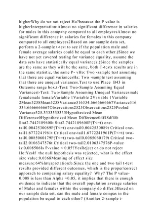 higherWhy do we not reject Ho?because the P value is
higherInterpretation:Almost no significant difference in salaries
for males in this company compared to all employeesAlmost no
significant difference in salaries for females in this company
compared to all employees2Based on our sample data set,
perform a 2-sample t-test to see if the population male and
female average salaries could be equal to each other.(Since we
have not yet covered testing for variance equality, assume the
data sets have statistically equal variances.)Since the samples
are the same as they will be the same, both T-tests results are in
the same statistic, the same P- vHo: Two -sample test assuming
that there are equal variancesHa: Two -sample test assuming
that there are unequal variances.Test to use:Place B43 in
Outcome range box.t-Test: Two-Sample Assuming Equal
Variancest-Test: Two-Sample Assuming Unequal Variancesmale
femalemale femaleVariable 1Variable 2Variable 1Variable
2Mean5238Mean5238Variance316334.6666666667Variance316
334.6666666667Observations2525Observations2525Pooled
Variance325.3333333333Hypothesized Mean
Difference0Hypothesized Mean Difference0df48df48t
Stat2.7442189608t Stat2.7442189608P(T<=t) one-
tail0.0042530089P(T<=t) one-tail0.0042530089t Critical one-
tail1.6772241961t Critical one-tail1.6772241961P(T<=t) two-
tail0.0085060179P(T<=t) two-tail0.0085060179t Critical two-
tail2.0106347576t Critical two-tail2.0106347576P-value
is:0.008506Is P-value < 0.05?YesReject or do not reject
Ho:YesIf the null hypothesis was rejected, what is the effect
size value:0.0368Meaning of effect size
measure:64%Interpretation:b.Since the one and two tail t-test
results provided different outcomes, which is the proper/correct
apporach to comparing salary equality? Why? The P value-
0.008 is less than Alpha =0.05, it implies that there is enough
evidence to indicate that the overall population average salaries
of Males and females within the company do differ.3Based on
our sample data set, can the male and female compas in the
population be equal to each other? (Another 2-sample t-
 