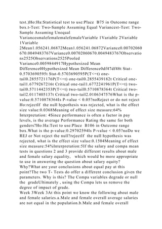 test.)Ho:Ha:Statistical test to use:Place B75 in Outcome range
box.t-Test: Two-Sample Assuming Equal Variancest-Test: Two-
Sample Assuming Unequal
VariancesmalefemalemalefemaleVariable 1Variable 2Variable
1Variable
2Mean1.056241.06872Mean1.056241.06872Variance0.00702060
670.0049483767Variance0.00702060670.0049483767Observatio
ns2525Observations2525Pooled
Variance0.0059844917Hypothesized Mean
Difference0Hypothesized Mean Difference0df47df48t Stat-
0.5703690595t Stat-0.5703690595P(T<=t) one-
tail0.2855721176P(T<=t) one-tail0.2855439182t Critical one-
tail1.6779267216t Critical one-tail1.6772241961P(T<=t) two-
tail0.5711442353P(T<=t) two-tail0.5710878364t Critical two-
tail2.0117405137t Critical two-tail2.0106347576What is the p-
value:0.5710878364Is P-value < 0.05?noReject or do not reject
Ho:rejectIf the null hypothesis was rejected, what is the effect
size value:0.0368Meaning of effect size measure:64%
Interpretation: 4Since performance is often a factor in pay
levels, is the average Performance Rating the same for both
genders?Ho:Ha:Test to use:Place B106 in Outcome range
box.What is the p-value:0.29702594Is P-value < 0.05?noDo we
REJ or Not reject the null?rejectIf the null hypothesis was
rejected, what is the effect size value:0.1504Meaning of effect
size measure:54%Interpretation:5If the salary and compa mean
tests in questions 2 and 3 provide different results about male
and female salary equality, which would be more appropriate
to use in answering the question about salary equity?
Why?What are your conclusions about equal pay at this
point?The two T- Tests do offer a different conclusion given the
parameters. Why is this? The Compa variables degrade or null
the gradeUltimately , using the Compa lets us remove the
degree of impact of grade.
Week 3Week 3At this point we know the following about male
and female salaries.a.Male and female overall average salaries
are not equal in the population.b.Male and female overall
 