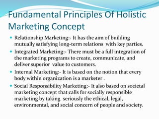 Fundamental Principles Of Holistic 
Marketing Concept 
 Relationship Marketing:- It has the aim of building 
mutually satisfying long-term relations with key parties. 
 Integrated Marketing:- There must be a full integration of 
the marketing programs to create, communicate, and 
deliver superior value to customers. 
 Internal Marketing:- It is based on the notion that every 
body within organization is a marketer . 
 Social Responsibility Marketing:- It also based on societal 
marketing concept that calls for socially responsible 
marketing by taking seriously the ethical, legal, 
environmental, and social concern of people and society. 
 