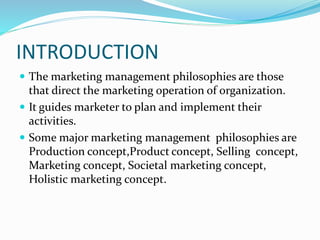 INTRODUCTION 
 The marketing management philosophies are those 
that direct the marketing operation of organization. 
 It guides marketer to plan and implement their 
activities. 
 Some major marketing management philosophies are 
Production concept,Product concept, Selling concept, 
Marketing concept, Societal marketing concept, 
Holistic marketing concept. 
 