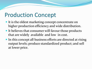 Production Concept 
 It is the oldest marketing concept concentrate on 
higher production efficiency and wide distribution. 
 It believes that consumer will favour those products 
that are widely available and low in cost. 
 In this concept all business efforts are directed at rising 
output levels; produce standardized product; and sell 
at lower price. 
 