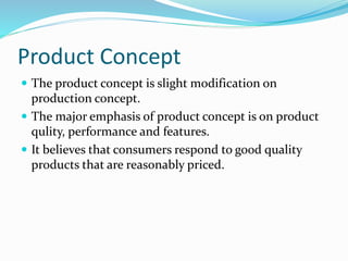 Product Concept 
 The product concept is slight modification on 
production concept. 
 The major emphasis of product concept is on product 
qulity, performance and features. 
 It believes that consumers respond to good quality 
products that are reasonably priced. 
 
