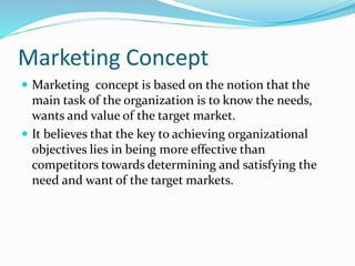 Marketing Concept 
 Marketing concept is based on the notion that the 
main task of the organization is to know the needs, 
wants and value of the target market. 
 It believes that the key to achieving organizational 
objectives lies in being more effective than 
competitors towards determining and satisfying the 
need and want of the target markets. 
 