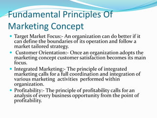Fundamental Principles Of 
Marketing Concept 
 Target Market Focus:- An organization can do better if it 
can define the boundaries of its operation and follow a 
market tailored strategy. 
 Customer Orientation:- Once an organization adopts the 
marketing concept customer satisfaction becomes its main 
focus. 
 Integrated Marketing:- The principle of integrated 
marketing calls for a full coordination and integration of 
various marketing activities performed within 
organization. 
 Profitability:- The principle of profitability calls for an 
analysis of every business opportunity from the point of 
profitability. 
 