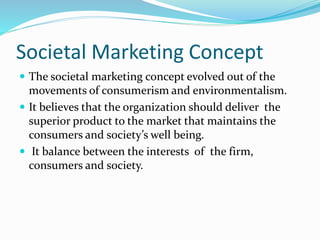 Societal Marketing Concept 
 The societal marketing concept evolved out of the 
movements of consumerism and environmentalism. 
 It believes that the organization should deliver the 
superior product to the market that maintains the 
consumers and society’s well being. 
 It balance between the interests of the firm, 
consumers and society. 
 