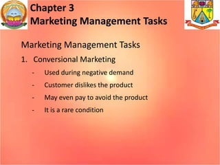 Chapter 3
Marketing Management Tasks
Marketing Management Tasks
1. Conversional Marketing
- Used during negative demand
- Customer dislikes the product
- May even pay to avoid the product
- It is a rare condition
 