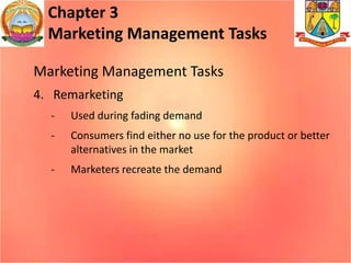 Chapter 3
Marketing Management Tasks
Marketing Management Tasks
4. Remarketing
- Used during fading demand
- Consumers find either no use for the product or better
alternatives in the market
- Marketers recreate the demand
 