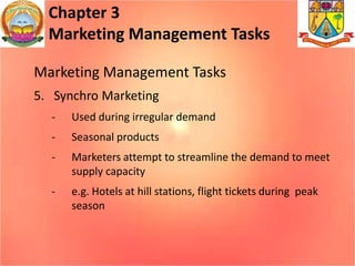 Chapter 3
Marketing Management Tasks
Marketing Management Tasks
5. Synchro Marketing
- Used during irregular demand
- Seasonal products
- Marketers attempt to streamline the demand to meet
supply capacity
- e.g. Hotels at hill stations, flight tickets during peak
season
 