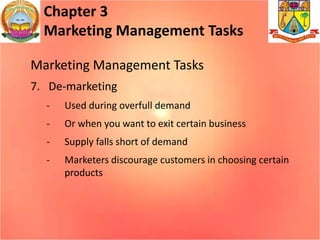 Chapter 3
Marketing Management Tasks
Marketing Management Tasks
7. De-marketing
- Used during overfull demand
- Or when you want to exit certain business
- Supply falls short of demand
- Marketers discourage customers in choosing certain
products
 