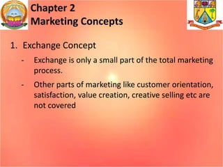 Chapter 2
Marketing Concepts
1. Exchange Concept
- Exchange is only a small part of the total marketing
process.
- Other parts of marketing like customer orientation,
satisfaction, value creation, creative selling etc are
not covered
 
