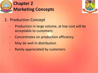 Chapter 2
Marketing Concepts
2. Production Concept
- Production in large volume, at low cost will be
acceptable to customers
- Concentrates on production efficiency
- May do well in distribution
- Rarely appreciated by customers
 