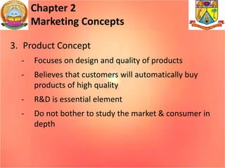 Chapter 2
Marketing Concepts
3. Product Concept
- Focuses on design and quality of products
- Believes that customers will automatically buy
products of high quality
- R&D is essential element
- Do not bother to study the market & consumer in
depth
 