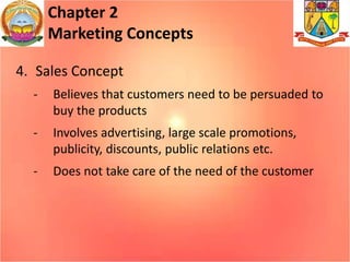 Chapter 2
Marketing Concepts
4. Sales Concept
- Believes that customers need to be persuaded to
buy the products
- Involves advertising, large scale promotions,
publicity, discounts, public relations etc.
- Does not take care of the need of the customer
 