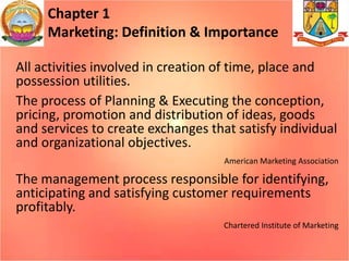 Chapter 1
Marketing: Definition & Importance
All activities involved in creation of time, place and
possession utilities.
The process of Planning & Executing the conception,
pricing, promotion and distribution of ideas, goods
and services to create exchanges that satisfy individual
and organizational objectives.
American Marketing Association
The management process responsible for identifying,
anticipating and satisfying customer requirements
profitably.
Chartered Institute of Marketing
 