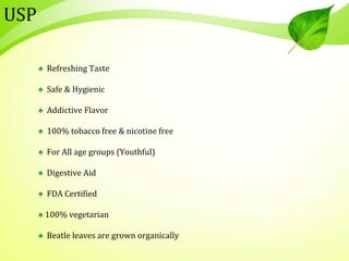 USP
♠ Refreshing Taste
♠ Safe & Hygienic
♠ Addictive Flavor
♠ 100% tobacco free & nicotine free
♠ For All age groups (Youthful)
♠ Digestive Aid
♠ FDA Certified
♠ 100% vegetarian
♠ Beatle leaves are grown organically
 