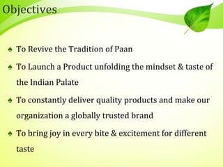 Objectives
♠ To Revive the Tradition of Paan
♠ To Launch a Product unfolding the mindset & taste of
the Indian Palate
♠ To constantly deliver quality products and make our
organization a globally trusted brand
♠ To bring joy in every bite & excitement for different
taste
 