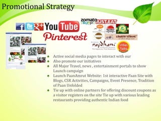 Promotional Strategy
♠ Active social media pages to interact with our
♠ Also promote our initiatives
♠ All Major Travel, news , entertainment portals to show
Launch campaign
♠ Launch PaanAmrut Website: 1st interactive Paan Site with
Blogs, CSR Activities, Campaigns, Event Presence, Tradition
of Paan Unfolded
♠ Tie up with online partners for offering discount coupons as
a visitor registers on the site Tie up with various leading
restaurants providing authentic Indian food
 