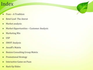 Index
♠ Paan – A Tradition
♠ Betel Leaf- The Amrut
♠ Market analysis
♠ Market Opportunities – Customer Analysis
♠ Marketing Mix
♠ USP
♠ SWOT Analysis
♠ Ansoff’s Matrix
♠ Boston Consulting Group Matrix
♠ Promotional Strategy
♠ Interactive Game on Paan
♠ Back Up Slides
 
