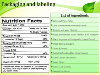 Packaging and labeling
List of ingredients
♠Betel Leaf (Paan Patta)
♠Lime Stone Powder and water (Chuna)
♠Catechu and water (Kattha)
♠Sugar, Powder rose leaves, Menthol & red food color
♠Mix of vegetable and fruit powder (Heera Panna)
♠Diced Betel Nut (Supari)
♠Dates (Khajoor)
♠Grated Saffron Betel Nut (Kesari Supari)
♠Green Leaves (Hara Patta)
♠Gulab Chutni
♠Green Gold Chutney
♠Elaichi (Cardamom)
 
