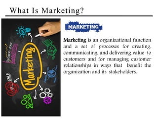 What Is Marketing?
Marketing is an organizational function
and a set of processes for creating,
communicating, and delivering value to
customers and for managing customer
relationships in ways that benefit the
organization and its stakeholders.
 