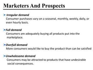Marketers And Prospects
Irregular demand
Consumer purchases vary on a seasonal, monthly, weekly, daily, or
even hourly basis.
Full demand
Consumers are adequately buying all products put into the
marketplace.
Overfull demand
More consumers would like to buy the product than can be satisfied
Unwholesome demand
Consumers may be attracted to products that have undesirable
social consequences.
 