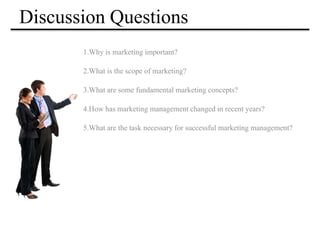 Discussion Questions
1.Why is marketing important?
2.What is the scope of marketing?
3.What are some fundamental marketing concepts?
4.How has marketing management changed in recent years?
5.What are the task necessary for successful marketing management?
 