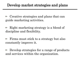 Develop market strategies and plans
Creative strategies and plans that can
guide marketing activities.
Right marketing strategy is a blend of
discipline and flexibility.
Firms must stick to a strategy but also
constantly improve it.
Develop strategies for a range of products
and services within the organization.
 