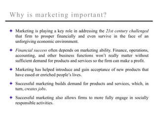 Why is marketing important?
Marketing is playing a key role in addressing the 21st century challenged
that firm to prosper financially and even survive in the face of an
unforgiving economic environment.
Financial success often depends on marketing ability. Finance, operations,
accounting, and other business functions won’t really matter without
sufficient demand for products and services so the firm can make a profit.
Marketing has helped introduce and gain acceptance of new products that
have eased or enriched people’s lives.
Successful marketing builds demand for products and services, which, in
turn, creates jobs.
Successful marketing also allows firms to more fully engage in socially
responsible activities.
 